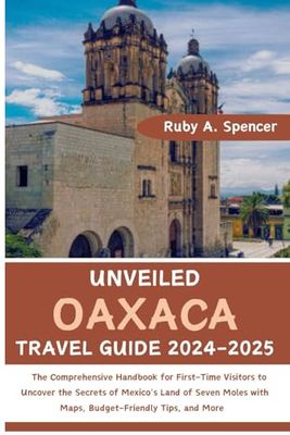 Unveiled Oaxaca Travel Guide 2024-2025: The Comprehensive Handbook to Uncover the Secrets of Mexico's Land of Seven Moles with Maps, Budget-Friendly Tips, and More