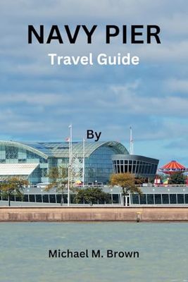 NAVY PIER TRAVEL GUIDE: Explore the Marvels of Navy Pier: Your Ultimate Travel Companion for Unforgettable Chicago Adventures, Insider Tips, Local Delight, Hidden Gems, and Must-See Attractions