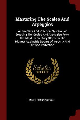 Mastering The Scales And Arpeggios: A Complete And Practical System For Studying The Scales And Arpeggios From The Most Elementary Steps To The ... Degree Of Velocity And Artistic Perfection