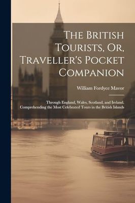 The British Tourists, Or, Traveller's Pocket Companion: Through England, Wales, Scotland, and Ireland. Comprehending the Most Celebrated Tours in the British Islands