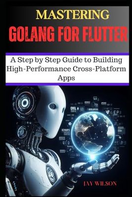 MASTERING GoLANG FOR FLUTTER: A Step By Step Guide To Building High-Performance Cross-Platform Apps
