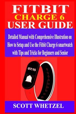 FITBIT CHARGE 6 USER GUIDE: Detailed Manual with Comprehensive Illustration on How to Setup and Use the Fitbit Charge 6 Smartwatch with Tips and Tricks for Beginners and Senior