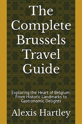 The Complete Brussels Travel Guide: Exploring the Heart of Belgium: From Historic Landmarks to Gastronomic Delights