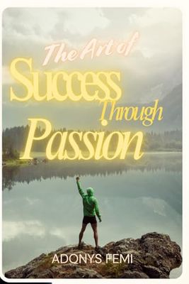 THE ART OF SUCCESS THROUGH PASSION: Why now is the Best Time of Your Life – A Practical Guide