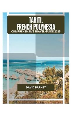 TAHITI, FRENCH POLYNESIA COMPREHENSIVE TRAVEL GUIDE 2025