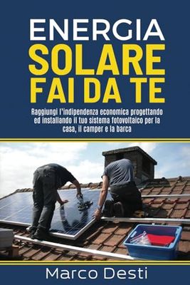 Energia solare fai da te: Raggiungi l’indipendenza economica progettando ed installando il tuo sistema fotovoltaico per la casa, il camper e la barca