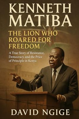 Kenneth Matiba: The Lion Who Roared for Freedom: A True Story of Resistance, Democracy, and the Price of Principle in Kenya