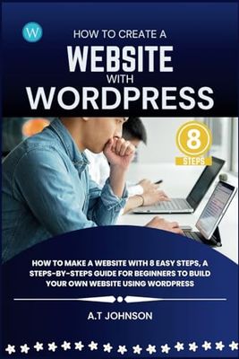 How To Create A Website With WordPress: How To Make A Website With 8 Easy Steps, A Steps-By-Steps Guide for Beginners To Build Your Own Website Using WordPress