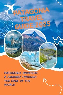 PATAGONIA TRAVEL GUIDE 2025: Patagonia Unveiled: A Journey Through the Edge of the World