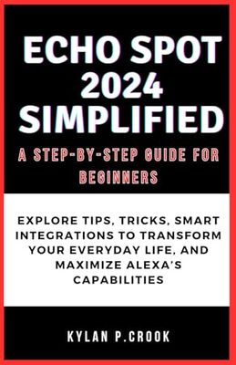 Echo Spot 2024 Simplified: A Step-by-Step Guide for Beginners: Explore Tips, Tricks, Smart Integrations to Transform Your Everyday Life, and Maximize Alexa’s Capabilities