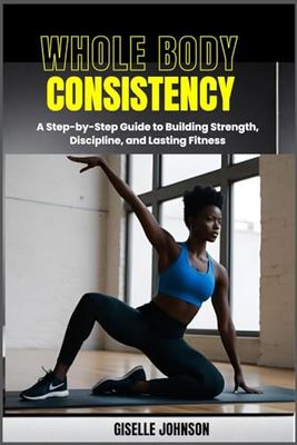 Whole Body Consistency: A Step-by-Step Guide to Building Strength, Discipline and Lasting Fitness