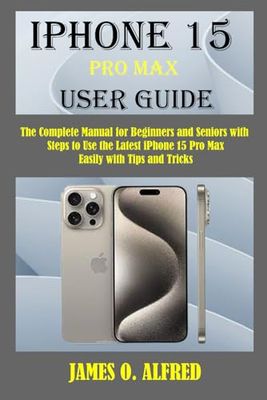 iPHONE 15 PRO MAX USER GUIDE: The Complete Manual for Beginners and Seniors with Steps to Use the Latest iPhone 15 pro max Easily With Tips And Tricks