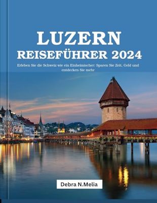 Luzern-Reiseführer 2024: Erleben Sie die Schweiz wie ein Einheimischer: Sparen Sie Zeit, Geld und entdecken Sie mehr