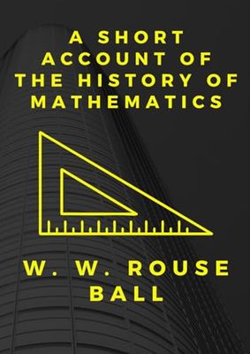 A Short Account of the History of Mathematics by W. W. Rouse Ball: The Evolution of Mathematical Thought: From Ancient Civilizations to Modern Theories