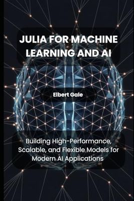 Julia for Machine Learning and AI: Building High-Performance, Scalable, and Flexible Models for Modern AI Applications
