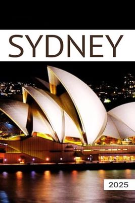 The Ultimate Sydney Travel Guide 2025: All You Need to Know Before You Go with Recommendations on Must-See Attractions, Things to Do, Hidden Gems, Where to Stay, Places to Eat, and Ways to Save
