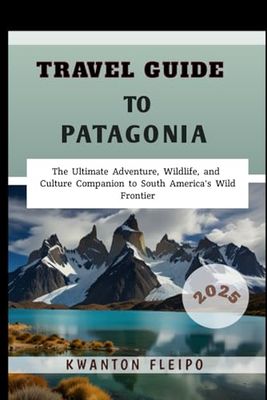 Travel Guide to Patagonia 2025: The Ultimate Adventure, Wildlife, and Culture Companion to South America's Wild Frontier