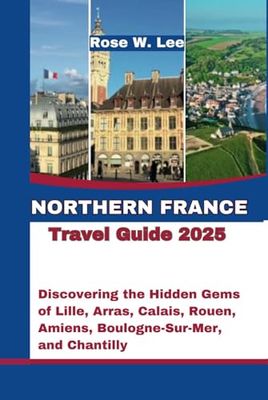 Northern France Travel Guide 2025: Discovering the Hidden Gems of Lille, Arras, Calais, Rouen, Amiens, Boulogne-Sur-Mer, and Chantilly