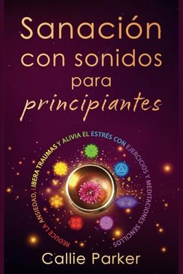 Sanación por Sonido para Principiantes: Reduce la ansiedad, libera traumas y alivia el estrés con ejercicios y meditaciones sencillos: Descubra los chakras, el biocampo humano y mucho más