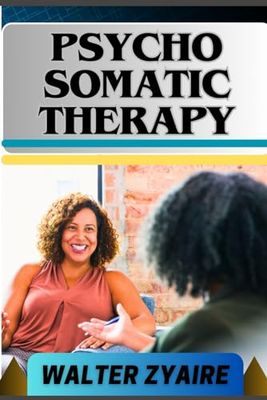 PSYCHO SOMATIC THERAPY: A Complete Guide For Unraveling The Mind-Body Connection And Nurturing Mental Wellness For Physical Well-Being