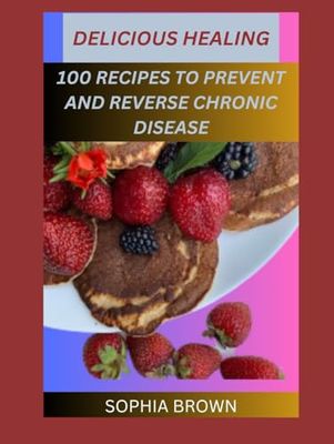 DELICIOUS HEALING: 100 RECIPES TO PREVENT AND REVERSE CHRONIC DISEASE