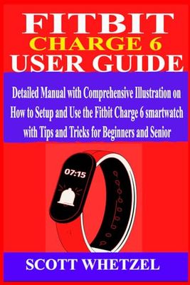 FITBIT CHARGE 6 USER GUIDE: Detailed Manual with Comprehensive Illustration on How to Setup and Use the Fitbit Charge 6 Smartwatch with Tips and Tricks for Beginners and Senior