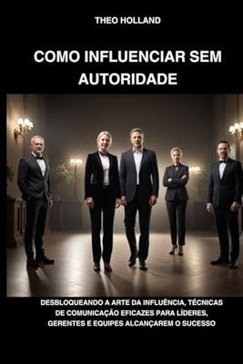 COMO INFLUENCIAR SEM AUTORIDADE: Desbloqueando a arte da influência, técnicas de comunicação eficazes para líderes, gerentes e equipes alcançarem o sucesso