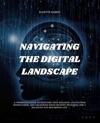 Navigating the Digital Landscape: A Thorough Guide to Reducing Tech Reliance, Cultivating Mindfulness, and Unlocking Your Creative Potential for a Balanced and Rewarding Life