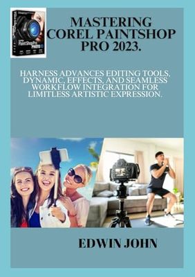 MASTERING COREL PAINTSHOP PRO 2023.: Harness Advances Editing Tools, Dynamic, Effects, and Seamless Workflow Integration for limitless Artistic Expression.