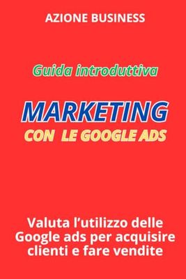 Guida Introduttiva: Marketing con le Google Ads: Valuta l'Utilizzo delle Google Ads per Acquisire Clienti e Fare Vendite