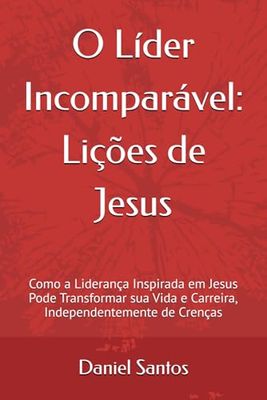 O Líder Incomparável: Lições de Jesus: Como a Liderança Inspirada em Jesus Pode Transformar sua Vida e Carreira, Independentemente de Crenças