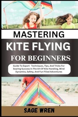 MASTERING KITE FLYING FOR BEGINNER: Guide To Expert Techniques, Tips, And Tricks For Soaring Success In The Art Of Kite Handling, Wind Dynamics, Safety, And Fun Filled Adventures