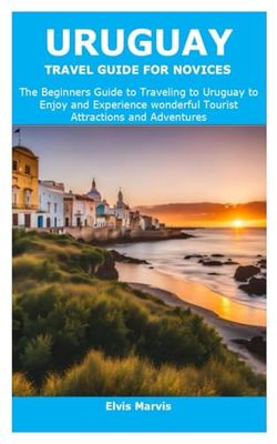 URUGUAY TRAVEL GUIDE FOR NOVICES: The Beginners Guide to Traveling to Uruguay to Enjoy and Experience wonderful Tourist Attractions and Adventures