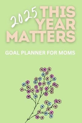 This Year Matters! 2025 Goal Planner for Moms: Weekly and Monthly with Reflections