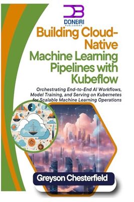 Building Cloud-Native Machine Learning Pipelines with Kubeflow: Orchestrating End-to-End AI Workflows, Model Training, and Serving on Kubernetes for Scalable Machine Learning Operations