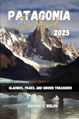 PATAGONIA TRAVEL GUIDE 2025: Glaciers, Peaks, and Hidden Treasures