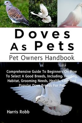 DOVES AS PETS: Comprehensive Guide To Beginners On How To Select A Good Breeds, Including: Feeding, Habitat, Grooming Needs, Health, Cost And Popular Dove Breeds For Pet