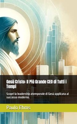 Gesù Cristo: Il Più Grande CEO di Tutti i Tempi: Scopri la leadership atemporale di Gesù applicata al successo moderno.