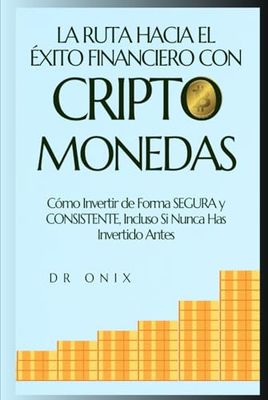 LA RUTA HACIA EL ÉXITO FINANCIERO CON CRIPTOMONEDAS: Cómo Invertir de Forma SEGURA y CONSISTENTE, Incluso Si Nunca Has Invertido Antes