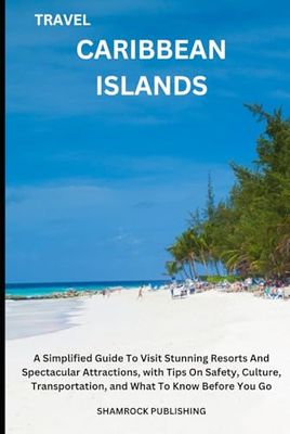 TRAVEL CARIBBEAN ISLANDS: A Simplified Guide To Visit Stunning Resorts And Spectacular Attractions, with Tips On Safety, Culture, Transportation, and What To Know Before You Go