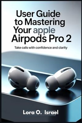 USER GUIDE TO MASTERING YOUR APPLE AIRPODS PRO 2: Take Calls with Confidence and Clarity