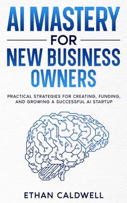 AI Mastery for New Business Owners: Practical Strategies for Creating, Funding, and Growing a Successful AI Startup