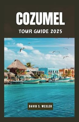 COZUMEL TOUR GUIDE 2025: Navigating Mexico’s Premier Island Destination, Top Attractions and Culture