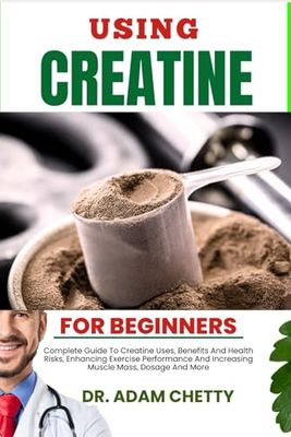 USING CREATINE FOR BEGINNERS: Complete Guide To Creatine Uses, Benefits And Health Risks, Enhancing Exercise Performance And Increasing Muscle Mass, Dosage And More