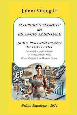 SCOPRIRE I 'SEGRETI' del BILANCIO AZIENDALE: GUIDA PER PRINCIPIANTI DI TUTTI I TIPI (con tabelle e grafici intuitivi & esempi pratici e reali) & con ... (IL BILANCIO AZIENDALE PER PRINCIPIANTI)