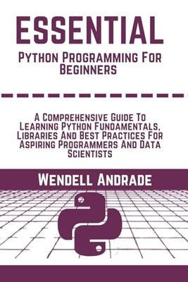Essential Python Programming For beginners: A Comprehensive Guide To Learning Python Fundamentals, Essential Libraries, And Best Practices For Aspiring Programmers And Data Scientists
