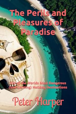 The Perils and Pleasures of Paradise: 100 of the Worlds Most Dangerous (and Exciting) Holiday Destinations