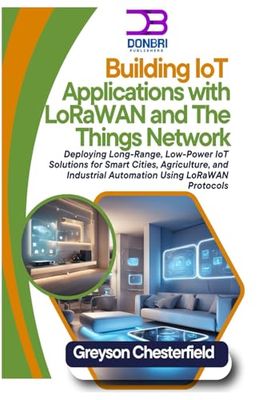 Building IoT Applications with LoRaWAN and The Things Network: Deploying Long-Range, Low-Power IoT Solutions for Smart Cities, Agriculture, and Industrial Automation Using LoRaWAN Protocols