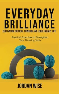Everyday Brilliance: Cultivating Critical Thinking and Logic in Daily Life: Practical Exercises to Strengthen Your Thinking Skills