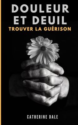 Douleur et deuil : Trouver la guérison: Vivre avec la douleur du passé pour avancer vers l'avenir. Traverser l'épreuve du chagrin par l'écoute de soi.